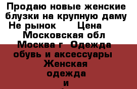 Продаю новые женские блузки на крупную даму. Не рынок!!! › Цена ­ 200 - Московская обл., Москва г. Одежда, обувь и аксессуары » Женская одежда и обувь   . Московская обл.